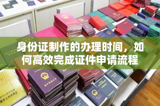 浦东身份证制作的办理时间，如何高效完成证件申请流程