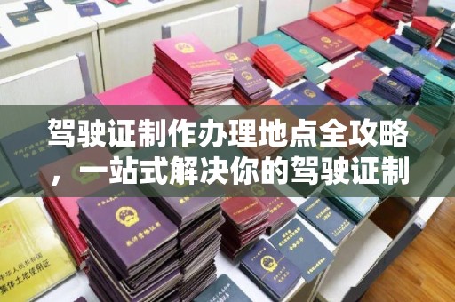 浦东驾驶证制作办理地点全攻略，一站式解决你的驾驶证制作需求