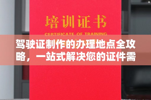 浦东驾驶证制作的办理地点全攻略，一站式解决您的证件需求