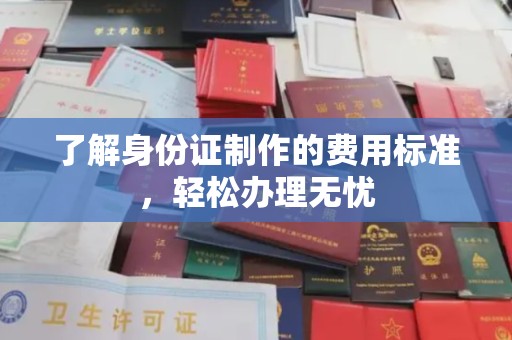 浦东了解身份证制作的费用标准，轻松办理无忧